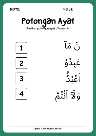 Nama: Kelas:
Kertas Anak Muslim Kreatif
Potongan Ayat
Urutkan potongan ayat dibawah ini
‫ْم‬‫ُت‬‫ْن‬‫َا‬ ‫ٓاَل‬‫َو‬
‫ُۗد‬
‫ُب‬‫ْع‬‫َا‬
‫ٓا‬‫َم‬ ‫َن‬
‫ْو‬‫ُد‬‫ِب‬ ‫ٰع‬
1
2
3
4
 