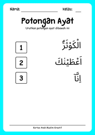 Nama: Kelas:
Kertas Anak Muslim Kreatif
Potongan Ayat
Urutkan potongan ayat dibawah ini
‫ٓا‬‫َّن‬‫ِا‬
‫َۗر‬‫َث‬‫ْو‬‫َك‬‫ْل‬‫ا‬
‫َك‬‫ٰن‬‫ْي‬ ‫َط‬‫ْع‬‫َا‬
1
2
3
 