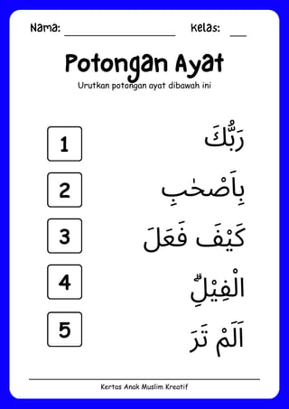 Nama: Kelas:
Kertas Anak Muslim Kreatif
Potongan Ayat
Urutkan potongan ayat dibawah ini
‫ِۗل‬‫ْي‬‫ِف‬‫ْل‬‫ا‬
‫َر‬‫َت‬ ‫ْم‬‫َل‬‫َا‬
‫َل‬‫َع‬‫َف‬ ‫َف‬‫ْي‬‫َك‬
‫َك‬‫ُّب‬‫َر‬
‫ِب‬‫ٰح‬ ‫ْص‬‫َا‬‫ِب‬
1
2
3
4
5
 