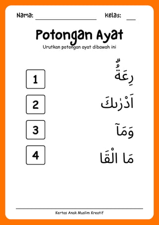 Nama: Kelas:
Kertas Anak Muslim Kreatif
Potongan Ayat
Urutkan potongan ayat dibawah ini
‫ا‬‫َق‬‫ْل‬‫ا‬ ‫ا‬‫َم‬
‫ٓا‬‫َم‬‫َو‬
‫ُۗة‬
‫َع‬‫ِر‬
‫َك‬‫ى‬‫ٰر‬‫ْد‬‫َا‬
1
2
3
4
 