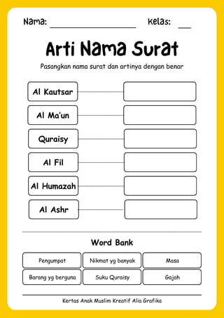 Nama: Kelas:
Kertas Anak Muslim Kreatif Alia Grafika
Al Kautsar
Arti Nama Surat
Pasangkan nama surat dan artinya dengan benar
Word Bank
Pengumpat Nikmat yg banyak Masa
Barang yg berguna Suku Quraisy Gajah
Al Ma’un
Quraisy
Al Fil
Al Humazah
Al Ashr
 