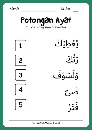 Nama: Kelas:
Kertas Anak Muslim Kreatif
Potongan Ayat
Urutkan potongan ayat dibawah ini
‫ۗى‬ ‫ٰض‬
‫ْر‬‫َت‬‫َف‬
‫َف‬‫ْو‬ ‫َس‬‫َل‬‫َو‬
‫َك‬‫ْي‬ ‫ِط‬‫ُيْع‬
‫َك‬‫ُّب‬‫َر‬
1
2
3
4
5
 