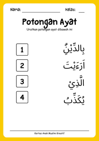 Nama: Kelas:
Kertas Anak Muslim Kreatif
Potongan Ayat
Urutkan potongan ayat dibawah ini
‫ُب‬‫ِّذ‬‫َك‬‫ُي‬
‫ْي‬‫ِذ‬‫َّل‬‫ا‬
‫ِۗن‬‫ْي‬‫الِّد‬‫ِب‬
‫َت‬‫ْي‬‫َء‬‫َر‬‫َا‬
1
2
3
4
 