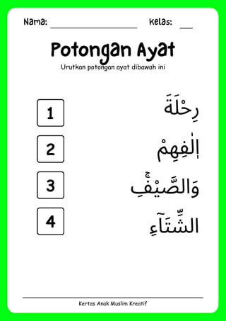 Nama: Kelas:
Kertas Anak Muslim Kreatif
Potongan Ayat
Urutkan potongan ayat dibawah ini
‫ِء‬‫ۤا‬‫َت‬ ‫ِّش‬‫ال‬
‫ِۚف‬‫ْي‬ ‫َّص‬‫ال‬‫َو‬
‫َة‬‫َل‬‫ْح‬‫ِر‬
‫ْم‬ ‫ِه‬‫ِف‬‫ٰل‬‫ٖا‬
1
2
3
4
 