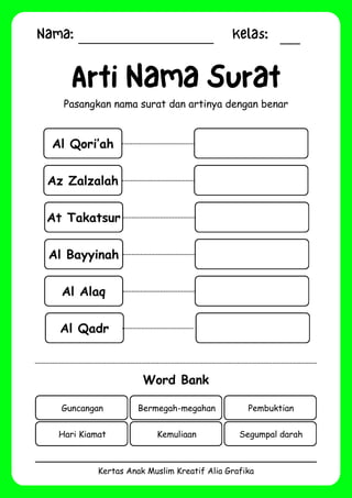 Nama: Kelas:
Kertas Anak Muslim Kreatif Alia Grafika
Al Qori’ah
Arti Nama Surat
Pasangkan nama surat dan artinya dengan benar
Word Bank
Guncangan Bermegah-megahan Pembuktian
Hari Kiamat Kemuliaan Segumpal darah
Az Zalzalah
At Takatsur
Al Bayyinah
Al Alaq
Al Qadr
 