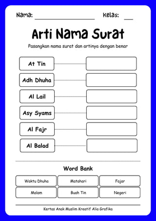 Nama: Kelas:
Kertas Anak Muslim Kreatif Alia Grafika
At Tin
Arti Nama Surat
Pasangkan nama surat dan artinya dengan benar
Word Bank
Waktu Dhuha Matahari Fajar
Malam Buah Tin Negeri
Adh Dhuha
Al Lail
Asy Syams
Al Fajr
Al Balad
 