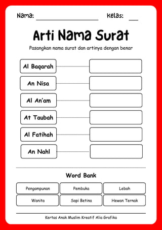 Nama: Kelas:
Kertas Anak Muslim Kreatif Alia Grafika
Al Baqarah
Arti Nama Surat
Pasangkan nama surat dan artinya dengan benar
Word Bank
Pengampunan Pembuka Lebah
Wanita Sapi Betina Hewan Ternak
An Nisa
Al An’am
At Taubah
Al Fatihah
An Nahl
 