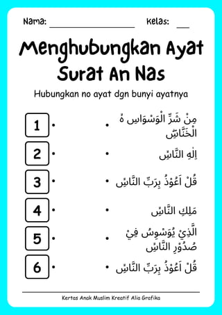 Nama: Kelas:
Kertas Anak Muslim Kreatif Alia Grafika
Menghubungkan Ayat
Surat An Nas
Hubungkan no ayat dgn bunyi ayatnya
1
2
3
4
5
6
‫ۙە‬ ‫اِس‬‫َو‬ ‫َوْس‬‫ْل‬‫ا‬ ‫ِّر‬ ‫َش‬ ‫ْن‬‫ِم‬
‫ِۖس‬‫ا‬‫َّن‬‫َخ‬‫ْل‬‫ا‬
‫ِۙس‬‫ا‬‫َّن‬‫ال‬ ‫ِه‬‫ٰل‬‫ِا‬
‫ِۙس‬‫ا‬‫َّن‬‫ال‬ ‫ِّب‬‫َر‬‫ِب‬ ‫ُذ‬‫ْو‬‫ُع‬‫َا‬ ‫ْل‬‫ُق‬
‫ِۙس‬‫ا‬‫َّن‬‫ال‬ ‫ِك‬‫ِل‬‫َم‬
‫ْي‬‫ِف‬ ‫ُس‬‫ِو‬ ‫َوْس‬‫ُي‬ ‫ْي‬‫ِذ‬‫َّل‬‫ا‬
‫ِۙس‬‫ا‬‫َّن‬‫ال‬ ‫ِر‬‫ْو‬‫ُد‬ ‫ُص‬
‫ِۙس‬‫ا‬‫َّن‬‫ال‬ ‫ِّب‬‫َر‬‫ِب‬ ‫ُذ‬‫ْو‬‫ُع‬‫َا‬ ‫ْل‬‫ُق‬
 