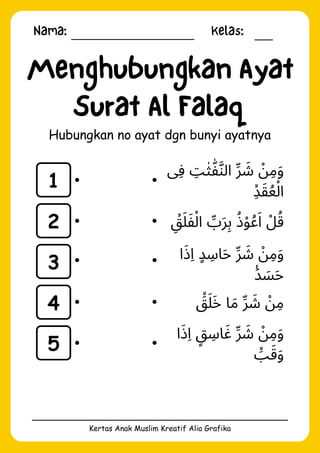Nama: Kelas:
Kertas Anak Muslim Kreatif Alia Grafika
Menghubungkan Ayat
Surat Al Falaq
Hubungkan no ayat dgn bunyi ayatnya
1
2
3
4
5
‫ِفى‬ ‫ِت‬‫ٰث‬‫ّٰف‬‫َّن‬‫ال‬ ‫ِّر‬ ‫َش‬ ‫ْن‬‫ِم‬‫َو‬
‫ِۙد‬‫َق‬‫ُع‬‫ْل‬‫ا‬
‫ِۙق‬‫َل‬‫َف‬‫ْل‬‫ا‬ ‫ِّب‬‫َر‬‫ِب‬ ‫ُذ‬‫ْو‬‫ُع‬‫َا‬ ‫ْل‬‫ُق‬
‫ا‬‫َذ‬‫ِا‬ ‫ٍد‬ ‫اِس‬‫َح‬ ‫ِّر‬ ‫َش‬ ‫ْن‬‫ِم‬‫َو‬
‫َࣖد‬ ‫َس‬‫َح‬
‫َۙق‬‫َل‬‫َخ‬ ‫ا‬‫َم‬ ‫ِّر‬ ‫َش‬ ‫ْن‬‫ِم‬
‫ا‬‫َذ‬‫ِا‬ ‫ٍق‬ ‫اِس‬‫َغ‬ ‫ِّر‬ ‫َش‬ ‫ْن‬‫ِم‬‫َو‬
‫َۙب‬‫َق‬‫َو‬
 
