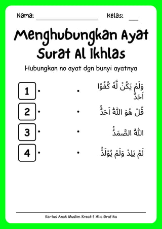 Nama: Kelas:
Kertas Anak Muslim Kreatif Alia Grafika
Menghubungkan Ayat
Surat Al Ikhlas
Hubungkan no ayat dgn bunyi ayatnya
1
2
3
4
‫ا‬‫ًو‬‫ُكُف‬ ‫ٗه‬‫َّل‬ ‫ْن‬‫ُك‬‫َي‬ ‫ْم‬‫َل‬‫َو‬
‫ٌࣖد‬‫َح‬‫َا‬
‫ٌۚد‬‫َح‬‫َا‬ ‫ُهّٰللا‬ ‫َو‬‫ُه‬ ‫ْل‬‫ُق‬
‫ُۚد‬‫َم‬ ‫َّص‬‫ال‬ ‫ُهّٰللَا‬
‫ْۙد‬‫َل‬‫ْو‬‫ُي‬ ‫ْم‬‫َل‬‫َو‬ ‫ِلْد‬‫َي‬ ‫ْم‬‫َل‬
 