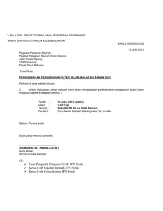 ”1 MALAYSIA : RAKYAT DIDAHULUKAN, PENCAPAIAN DIUTAMAKAN”

”PERAK SENTIASA DI PUNCAK KECEMERLANGAN”
                                                                                      SKDLS 06/05/001(23)

                                                                                             13 JUN 2012
        Pegawai Pelajaran Daerah,
        Pejabat Pelajaran Daerah Kinta Selatan,
        Jalan Kuala Dipang,
        31900 Kampar,
        Perak Darul Ridzuan.

         Tuan/Puan,

        PERKHEMAHAN PERGERAKAN PUTERI ISLAM MALAYSIA TAHUN 2012

        Perkara di atas adalah dirujuk.

        2.     Untuk makluman, pihak sekolah kami akan mengadakan perkhemahan pergerakan puteri islam
        malaysia seperti ketetapan berikut :-


                        Tarikh    :       14 Julai 2012 (sabtu)
                        Masa      :       7.30 Pagi
                        Tempat    :       Sekolah SK De La Salle Kampar
                        Perasmi   :       Guru besar Sekolah Kebangsaan De La salle



        Sekian, Terima kasih.



        Saya yang menurut perintah,


        ...…………………......................
        (RAMSINAH BT ABDUL LATIB )
        Guru Besar,
        SK De la Salle Kampar

        s.k.
                Tuan Pengarah Pelajaran Perak JPN Perak
                Ketua Unit Sekolah Rendah JPN Perak
                Ketua Unit Kokurikulum JPN Perak
 