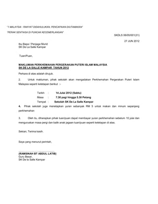 ”1 MALAYSIA : RAKYAT DIDAHULUKAN, PENCAPAIAN DIUTAMAKAN”

”PERAK SENTIASA DI PUNCAK KECEMERLANGAN”
                                                                                        SKDLS 06/05/001(31)

                                                                                               27 JUN 2012
        Ibu Bapa / Penjaga Murid
        SK De La Salle Kampar


         Tuan/Puan,


        MAKLUMAN PERKHEMAHAN PERGERAKAN PUTERI ISLAM MALAYSIA
        SK DE LA SALLE KAMPAR TAHUN 2012

        Perkara di atas adalah dirujuk.

        2.      Untuk makluman, pihak sekolah akan mengadakan Perkhemahan Pergerakan Puteri Islam
        Malaysia seperti ketetapan berikut :-


                        Tarikh     :       14 Julai 2012 (Sabtu)
                        Masa       :       7.30 pagi hingga 5.30 Petang
                        Tempat :          Sekolah SK De La Salle Kampar
        4.   Pihak sekolah juga menetapkan yuran sebanyak RM 5 untuk makan dan minum sepanjang
        perkhemahan

        3.      Oleh itu, diharapkan pihak tuan/puan dapat membayar yuran perkhemahan sebelum 10 julai dan
        menguruskan masa pergi dan balik anak jagaan tuan/puan seperti ketetapan di atas.


        Sekian, Terima kasih.



        Saya yang menurut perintah,


        ...…………………......................
        (RAMSINAH BT ABDUL LATIB)
        Guru Besar,
        SK De la Salle Kampar
 