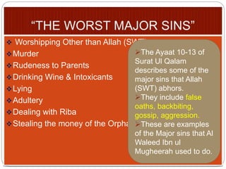  Worshipping Other than Allah (SWT)
Murder
Rudeness to Parents
Drinking Wine & Intoxicants
Lying
Adultery
Dealing with Riba
Stealing the money of the Orphans.
The Ayaat 10-13 of
Surat Ul Qalam
describes some of the
major sins that Allah
(SWT) abhors.
They include false
oaths, backbiting,
gossip, aggression.
These are examples
of the Major sins that Al
Waleed Ibn ul
Mugheerah used to do.
 
