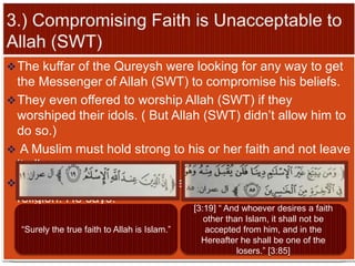 The kuffar of the Qureysh were looking for any way to get
the Messenger of Allah (SWT) to compromise his beliefs.
They even offered to worship Allah (SWT) if they
worshiped their idols. ( But Allah (SWT) didn’t allow him to
do so.)
 A Muslim must hold strong to his or her faith and not leave
it all.
Allah (SWT) only accepts Islam as His true and final
religion. He says:
“Surely the true faith to Allah is Islam.”
[3:19] “ And whoever desires a faith
other than Islam, it shall not be
accepted from him, and in the
Hereafter he shall be one of the
losers.” [3:85]
 