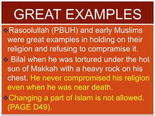 Rasoolullah (PBUH) and early Muslims
were great examples in holding on their
religion and refusing to compramise it.
 Bilal when he was tortured under the hot
sun of Makkah with a heavy rock on his
chest. He never compromised his religion
even when he was near death.
Changing a part of Islam is not allowed.
(PAGE D49).
 