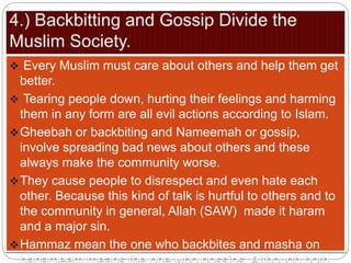  Every Muslim must care about others and help them get
better.
 Tearing people down, hurting their feelings and harming
them in any form are all evil actions according to Islam.
Gheebah or backbiting and Nameemah or gossip,
involve spreading bad news about others and these
always make the community worse.
They cause people to disrespect and even hate each
other. Because this kind of talk is hurtful to others and to
the community in general, Allah (SAW) made it haram
and a major sin.
Hammaz mean the one who backbites and masha on
 