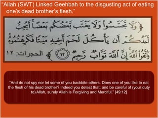 “Allah (SWT) Linked Geehbah to the disgusting act of eating
one’s dead brother’s flesh.”
“And do not spy nor let some of you backbite others. Does one of you like to eat
the flesh of his dead brother? Indeed you detest that; and be careful of (your duty
to) Allah, surely Allah is Forgiving and Merciful.” [49:12]
 