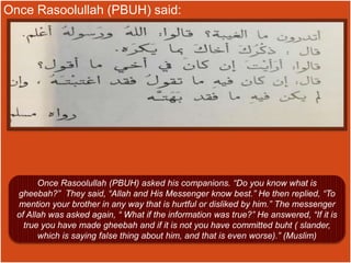 Once Rasoolullah (PBUH) said:
Once Rasoolullah (PBUH) asked his companions. “Do you know what is
gheebah?” They said, “Allah and His Messenger know best.” He then replied, “To
mention your brother in any way that is hurtful or disliked by him.” The messenger
of Allah was asked again, “ What if the information was true?” He answered, “If it is
true you have made gheebah and if it is not you have committed buht ( slander,
which is saying false thing about him, and that is even worse).” (Muslim)
 