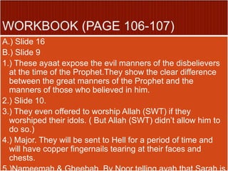 A.) Slide 16
B.) Slide 9
1.) These ayaat expose the evil manners of the disbelievers
at the time of the Prophet.They show the clear difference
between the great manners of the Prophet and the
manners of those who believed in him.
2.) Slide 10.
3.) They even offered to worship Allah (SWT) if they
worshiped their idols. ( But Allah (SWT) didn’t allow him to
do so.)
4.) Major. They will be sent to Hell for a period of time and
will have copper fingernails tearing at their faces and
chests.
 