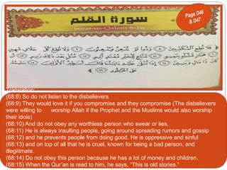 Translation:
(68:8) So do not listen to the disbelievers
(68:9) They would love it if you compromise and they compromise (The disbelievers
were willing to worship Allah if the Prophet and the Muslims would also worship
their idols)
(68:10) And do not obey any worthless person who swear or lies,
(68:11) He is always insulting people, going around spreading rumors and gossip
(68:12) and he prevents people from doing good. He is oppressive and sinful
(68:13) and on top of all that he is cruel, known for being a bad person, and
illegitimate.
(68:14) Do not obey this person because he has a lot of money and children.
(68:15) When the Qur’an is read to him, he says, “This is old stories.”
 