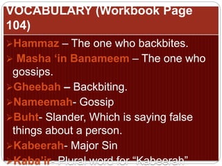 VOCABULARY (Workbook Page
104)
Hammaz – The one who backbites.
 Masha ‘in Banameem – The one who
gossips.
Gheebah – Backbiting.
Nameemah- Gossip
Buht- Slander, Which is saying false
things about a person.
Kabeerah- Major Sin
Kaba’ir- Plural word for “Kabeerah”
 