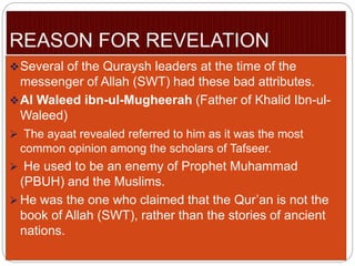 Several of the Quraysh leaders at the time of the
messenger of Allah (SWT) had these bad attributes.
Al Waleed ibn-ul-Mugheerah (Father of Khalid Ibn-ul-
Waleed)
 The ayaat revealed referred to him as it was the most
common opinion among the scholars of Tafseer.
 He used to be an enemy of Prophet Muhammad
(PBUH) and the Muslims.
 He was the one who claimed that the Qur’an is not the
book of Allah (SWT), rather than the stories of ancient
nations.
 