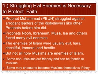 Prophet Muhammad (PBUH) struggled against
arrogant leaders of the disbelievers like other
Prophets before him did.
Prophets Nooh, Ibraheem, Musa, Isa and others
faced many evil enemies.
The enemies of Islam were usually evil, liars,
deceitful, immoral and hostile.
But not all non- Muslims are enemies of Islam.
 Some non- Muslims are friendly and can be friends to
Muslims.
 Some may choose to become Muslims themselves if they
receive the right education about Islam and get to know true
 