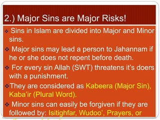  Sins in Islam are divided into Major and Minor
sins.
 Major sins may lead a person to Jahannam if
he or she does not repent before death.
 For every sin Allah (SWT) threatens it’s doers
with a punishment.
They are considered as Kabeera (Major Sin),
Kaba’ir (Plural Word).
 Minor sins can easily be forgiven if they are
followed by: Isitighfar, Wudoo’, Prayers, or
 