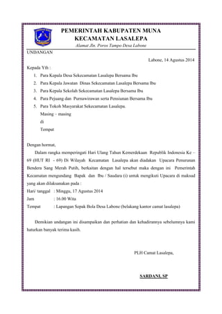 PEMERINTAH KABUPATEN MUNA
KECAMATAN LASALEPA
Alamat Jln. Poros Tampo Desa Labone
UNDANGAN
Labone, 14 Agustus 2014
Kepada Yth :
1. Para Kepala Desa Sekecamatan Lasalepa Bersama Ibu
2. Para Kepala Jawatan Dinas Sekecamatan Lasalepa Bersama Ibu
3. Para Kepala Sekolah Sekecamatan Lasalepa Bersama Ibu
4. Para Pejuang dan Purnawirawan serta Pensiunan Bersama Ibu
5. Para Tokoh Masyarakat Sekecamatan Lasalepa.
Masing – masing
di
Tempat
Dengan hormat,
Dalam rangka memperingati Hari Ulang Tahun Kemerdekaan Republik Indonesia Ke –
69 (HUT RI - 69) Di Wilayah Kecamatan Lasalepa akan diadakan Upacara Penurunan
Bendera Sang Merah Putih, berkaitan dengan hal tersebut maka dengan ini Pemerintah
Kecamatan mengundang Bapak dan Ibu / Saudara (i) untuk mengikuti Upacara di maksud
yang akan dilaksanakan pada :
Hari/ tanggal : Minggu, 17 Agustus 2014
Jam : 16.00 Wita
Tempat : Lapangan Sepak Bola Desa Labone (belakang kantor camat lasalepa)
Demikian undangan ini disampaikan dan perhatian dan kehadirannya sebelumnya kami
haturkan banyak terima kasih.
PLH Camat Lasalepa,
SARDANI, SP
 