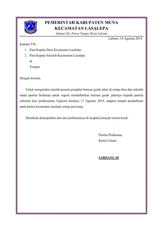 PEMERINTAH KABUPATEN MUNA
KECAMATAN LASALEPA
Alamat Jln. Poros Tampo Desa Labone
Labone, 14 Agustus 2014
Kepada Yth :
1. Para Kepala Desa Kecamatan Lasalepa
2. Para Kepala Sekolah Kecamatan Lasalepa
di
Tempat
Dengan hormat,
Untuk mengetahui jumlah peserta pengikut barisan gerak jalan di setiap desa dan sekolah
maka panitia berharap untuk segera mendaftarkan barisan gerak jalannya kepada panitia
sebelum hari pelaksanaan Upacara bendera 17 Agustus 2014, adapun tempat pendaftaran
pada kantor kecamatan lasalepa setiap jam kerja.
Demikian disampaikan dan atas perhatiannya di ucapkan banyak terima kasih.
Panitia Pelaksana,
Ketua Umum
SARDANI, SP
 