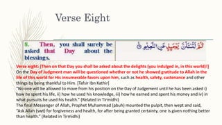 Verse Eight
Verse eight: [Then on that Day you shall be asked about the delights (you indulged in, in this world)!]
On the Day of Judgment man will be questioned whether or not he showed gratitude to Allah in the
life of this world for His innumerable favors upon him, such as health, safety, sustenance and other
things by being thankful to Him. [Tafsir Ibn Kathir]
“No one will be allowed to move from his position on the Day of Judgement until he has been asked i)
how he spent his life, ii) how he used his knowledge, iii) how he earned and spent his money and iv) in
what pursuits he used his health.” (Related in Tirmidhi)
The final Messenger of Allah, Prophet Muhammad (pbuh) mounted the pulpit, then wept and said,
“Ask Allah (swt) for forgiveness and health, for after being granted certainty, one is given nothing better
than health.” (Related in Tirmidhi)
 