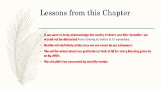 Lessons from this Chapter
– If we were to truly acknowledge the reality of death and the Hereafter, we
would not be distracted from striving to better it for ourselves.
– Reality will definitely strike once we are made to see Jahannam.
– We will be asked about our gratitude (or lack of it) for every blessing given to
us by Allāh.
– We shouldn’t be consumed by worldly matter.
 