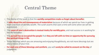 Central Theme
– The theme of the surah is that the worldly competition made us forget about hereafter.
– It talks about the evil consequences of materialism because of which we spend our lives in getting
more and more of worldly wealth. The surah asserts that soon a time will come when we will be
questioned.
– The cause of man's destruction is mutual rivalry for worldly gains, and real success is in working for
the life hereafter.
– This pursuit has so occupied the people that they are left with no time or opportunity for pursuing
the spiritual things in life.
– These blessings which you are amassing and enjoying thoughtlessly, are not mere blessings but are
also a means of your trial.
– For each one of these blessings and comforts, you will surely be called to account on the day of
judgement.
 