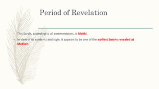 Period of Revelation
– This Surah, according to all commentators, is Makki.
– In view of its contents and style, it appears to be one of the earliest Surahs revealed at
Makkah.
 