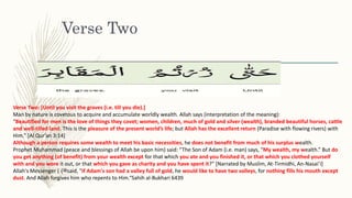 Verse Two
Verse Two: [Until you visit the graves (i.e. till you die).]
Man by nature is covetous to acquire and accumulate worldly wealth. Allah says (interpretation of the meaning):
“Beautified for men is the love of things they covet; women, children, much of gold and silver (wealth), branded beautiful horses, cattle
and well-tilled land. This is the pleasure of the present world’s life; but Allah has the excellent return (Paradise with flowing rivers) with
Him.” [Al Qur’an 3:14]
Although a person requires some wealth to meet his basic necessities, he does not benefit from much of his surplus wealth.
Prophet Muhammad (peace and blessings of Allah be upon him) said: “The Son of Adam (i.e. man) says, “My wealth, my wealth.” But do
you get anything (of benefit) from your wealth except for that which you ate and you finished it, or that which you clothed yourself
with and you wore it out, or that which you gave as charity and you have spent it?” [Narrated by Muslim, At-Tirmidhi, An-Nasai’i]
Allah's Messenger ( ‫ﷺ‬) said, "If Adam's son had a valley full of gold, he would like to have two valleys, for nothing fills his mouth except
dust. And Allah forgives him who repents to Him.“Sahih al-Bukhari 6439
 