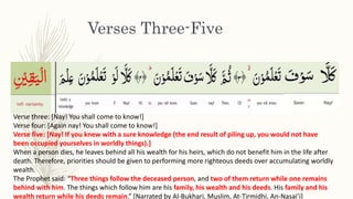 Verses Three-Five
Verse three: [Nay! You shall come to know!]
Verse four: [Again nay! You shall come to know!]
Verse five: [Nay! If you knew with a sure knowledge (the end result of piling up, you would not have
been occupied yourselves in worldly things).]
When a person dies, he leaves behind all his wealth for his heirs, which do not benefit him in the life after
death. Therefore, priorities should be given to performing more righteous deeds over accumulating worldly
wealth.
The Prophet said: “Three things follow the deceased person, and two of them return while one remains
behind with him. The things which follow him are his family, his wealth and his deeds. His family and his
wealth return while his deeds remain.” [Narrated by Al-Bukhari, Muslim, At-Tirmidhi, An-Nasai’i]
 