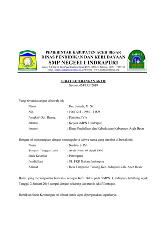 PEMERINTAH KABUPATEN ACEH BESAR
DINAS PENDIDIKAN DAN KEBUDAYAAN
SMP NEGERI 1 INDRAPURI
Jalan ; T. Chik Di Tiro Pasar Indrapuri Kode POS (23363) Telepon (0651) 7557743
Email ; smpn1indrapuri@yahoo.co.id Website ; www.disdikacehbesar.org
SURAT KETERANGAN AKTIF
Nomor: 424/153/ 2019
Yang bertanda tangan dibawah ini;
Nama : Drs. Jumadi, M. Si
Nip. : 19641231 199501 1 009
Pangkat/ Gol. Ruang : Pembina, IV/a
Jabatan : Kepala SMPN 1 Indrapuri
Instansi : Dinas Pendidikan dan Kebudayaan Kabupaten Aceh Besar
Dengan ini menerangkan dengan sesungguhnya bahwa nama yang tersebut di bawah ini;
Nama : Nurliza, S. Pd
Tempat/ Tanggal Lahir : Aceh Besar/ 09 April 1990
Jenis Kelamin : Perempuan
Pendidikan : S1. FKIP Bahasa Indonesia
Alamat : Desa Lampanah Tunong Kec. Indrapuri Kab. Aceh Besar
Benar yang bersangkutan berstatus sebagai Guru Bakti pada SMPN 1 Indrapuri terhitung sejak
Tanggal 2 Januari 2019 sampai dengan sekarang dan masih Aktif Bertugas.
Demikian Surat Keterangan ini dibuat untuk dapat dipergunakan seperlunya.
 