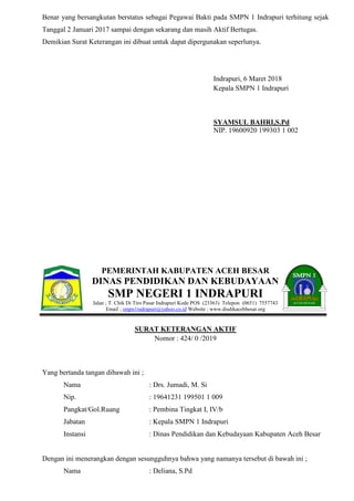 Benar yang bersangkutan berstatus sebagai Pegawai Bakti pada SMPN 1 Indrapuri terhitung sejak
Tanggal 2 Januari 2017 sampai dengan sekarang dan masih Aktif Bertugas.
Demikian Surat Keterangan ini dibuat untuk dapat dipergunakan seperlunya.
Indrapuri, 6 Maret 2018
Kepala SMPN 1 Indrapuri
SYAMSUL BAHRI,S.Pd
NIP. 19600920 199303 1 002
PEMERINTAH KABUPATEN ACEH BESAR
DINAS PENDIDIKAN DAN KEBUDAYAAN
SMP NEGERI 1 INDRAPURI
Jalan ; T. Chik Di Tiro Pasar Indrapuri Kode POS (23363) Telepon (0651) 7557743
Email ; smpn1indrapuri@yahoo.co.id Website ; www.disdikacehbesar.org
SURAT KETERANGAN AKTIF
Nomor : 424/ 0 /2019
Yang bertanda tangan dibawah ini ;
Nama : Drs. Jumadi, M. Si
Nip. : 19641231 199501 1 009
Pangkat/Gol.Ruang : Pembina Tingkat I, IV/b
Jabatan : Kepala SMPN 1 Indrapuri
Instansi : Dinas Pendidikan dan Kebudayaan Kabupaten Aceh Besar
Dengan ini menerangkan dengan sesungguhnya bahwa yang namanya tersebut di bawah ini ;
Nama : Deliana, S.Pd
 