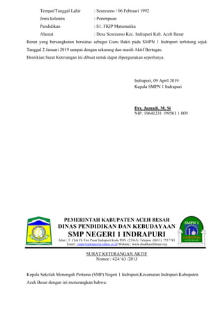 Tempat/Tanggal Lahir : Seureumo / 06 Februari 1992
Jenis kelamin : Perempuan
Pendidikan : S1. FKIP Matematika
Alamat : Desa Seureumo Kec. Indrapuri Kab. Aceh Besar
Benar yang bersangkutan berstatus sebagai Guru Bakti pada SMPN 1 Indrapuri terhitung sejak
Tanggal 2 Januari 2019 sampai dengan sekarang dan masih Aktif Bertugas.
Demikian Surat Keterangan ini dibuat untuk dapat dipergunakan seperlunya.
Indrapuri, 09 April 2019
Kepala SMPN 1 Indrapuri
Drs. Jumadi, M. Si
NIP. 19641231 199501 1 009
PEMERINTAH KABUPATEN ACEH BESAR
DINAS PENDIDIKAN DAN KEBUDAYAAN
SMP NEGERI 1 INDRAPURI
Jalan ; T. Chik Di Tiro Pasar Indrapuri Kode POS (23363) Telepon (0651) 7557743
Email ; smpn1indrapuri@yahoo.co.id Website ; www.disdikacehbesar.org
SURAT KETERANGAN AKTIF
Nomor : 424/ 63 /2013
Kepala Sekolah Menengah Pertama (SMP) Negeri 1 Indrapuri,Kecamatan Indrapuri Kabupaten
Aceh Besar dengan ini menerangkan bahwa:
 