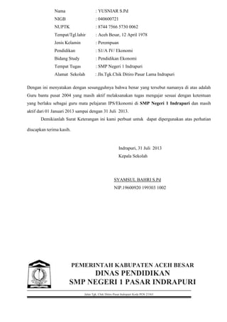 Nama : YUSNIAR S.Pd
NIGB : 040600721
NUPTK : 8744 7566 5730 0062
Tempat/Tgl.lahir : Aceh Besar, 12 April 1978
Jenis Kelamin : Perempuan
Pendidikan : S1/A IV/ Ekonomi
Bidang Study : Pendidikan Ekonomi
Tempat Tugas : SMP Negeri 1 Indrapuri
Alamat Sekolah : Jln.Tgk.Chik Ditiro Pasar Lama Indrapuri
Dengan ini menyatakan dengan sesungguhnya bahwa benar yang tersebut namanya di atas adalah
Guru bantu pusat 2004 yang masih aktif melaksanakan tugas mengajar sesuai dengan ketentuan
yang berlaku sebagai guru mata pelajaran IPS/Ekonomi di SMP Negeri 1 Indrapuri dan masih
aktif dari 01 Januari 2013 sampai dengan 31 Juli 2013.
Demikianlah Surat Keterangan ini kami perbuat untuk dapat dipergunakan atas perhatian
diucapkan terima kasih.
Indrapuri, 31 Juli 2013
Kepala Sekolah
SYAMSUL BAHRI S.Pd
NIP.19600920 199303 1002
PEMERINTAH KABUPATEN ACEH BESAR
DINAS PENDIDIKAN
SMP NEGERI 1 PASAR INDRAPURI
Jalan Tgk. Chik Ditiro Pasar Indrapuri Kode POS 23363
 