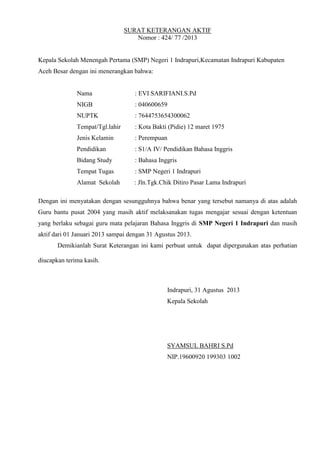 SURAT KETERANGAN AKTIF
Nomor : 424/ 77 /2013
Kepala Sekolah Menengah Pertama (SMP) Negeri 1 Indrapuri,Kecamatan Indrapuri Kabupaten
Aceh Besar dengan ini menerangkan bahwa:
Nama : EVI SARIFIANI.S.Pd
NIGB : 040600659
NUPTK : 7644753654300062
Tempat/Tgl.lahir : Kota Bakti (Pidie) 12 maret 1975
Jenis Kelamin : Perempuan
Pendidikan : S1/A IV/ Pendidikan Bahasa Inggris
Bidang Study : Bahasa Inggris
Tempat Tugas : SMP Negeri 1 Indrapuri
Alamat Sekolah : Jln.Tgk.Chik Ditiro Pasar Lama Indrapuri
Dengan ini menyatakan dengan sesungguhnya bahwa benar yang tersebut namanya di atas adalah
Guru bantu pusat 2004 yang masih aktif melaksanakan tugas mengajar sesuai dengan ketentuan
yang berlaku sebagai guru mata pelajaran Bahasa Inggris di SMP Negeri 1 Indrapuri dan masih
aktif dari 01 Januari 2013 sampai dengan 31 Agustus 2013.
Demikianlah Surat Keterangan ini kami perbuat untuk dapat dipergunakan atas perhatian
diucapkan terima kasih.
Indrapuri, 31 Agustus 2013
Kepala Sekolah
SYAMSUL BAHRI S.Pd
NIP.19600920 199303 1002
 
