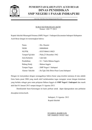 PEMERINTAH KABUPATEN ACEH BESAR
DINAS PENDIDIKAN
SMP NEGERI 1 PASAR INDRAPURI
Jalan Tgk. Chik Ditiro Pasar Indrapuri Kode POS 23363
SURAT KETERANGAN AKTIF
Nomor : 424/ 77 /2013
Kepala Sekolah Menengah Pertama (SMP) Negeri 1 Indrapuri,Kecamatan Indrapuri Kabupaten
Aceh Besar dengan ini menerangkan bahwa:
Nama : Drs. Husaini
NIGB : 040600644
NUPTK : 0555740641110023
Tempat/Tgl.lahir : Pidie,23 Desember 1962
Jenis Kelamin : Laki-laki
Pendidikan : S-1 Tadris Bahasa Inggris
Bidang Study : Bahasa Inggris
Tempat Tugas : SMP Negeri 1 Indrapuri
Alamat Sekolah : Jln.Tgk.Chik Ditiro Pasar Lama Indrapuri
Dengan ini menyatakan dengan sesungguhnya bahwa benar yang tersebut namanya di atas adalah
Guru bantu pusat 2004 yang masih aktif melaksanakan tugas mengajar sesuai dengan ketentuan
yang berlaku sebagai guru mata pelajaran Bahasa Inggris di SMP Negeri 1 Indrapuri dan masih
aktif dari 01 Januari 2013 sampai dengan 31 Agustus 2013.
Demikianlah Surat Keterangan ini kami perbuat untuk dapat dipergunakan atas perhatian
diucapkan terima kasih.
Indrapuri, 31 Agustus 2013
Kepala Sekolah
SYAMSUL BAHRI S.Pd
NIP.19600920 199303 1002
 