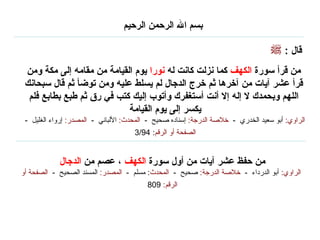 من حفظ عشر آيات من أول سورة  الكهف  ، عصم من  الدجال   الراوي :   أبو الدرداء  -  خلاصة الدرجة :   صحيح  -   المحدث :  مسلم  -  المصدر :   المسند الصحيح  -  الصفحة أو الرقم :  809   قال  : من قرأ سورة  الكهف  كما نزلت كانت له  نورا  يوم القيامة من مقامه إلى مكة ومن قرأ عشر آيات من آخرها ثم خرج الدجال لم يسلط عليه ومن توضأ ثم قال سبحانك اللهم وبحمدك لا إله إلا أنت أستغفرك وأتوب إليك كتب في رق ثم طبع بطابع فلم يكسر إلى يوم القيامة  الراوي :   أبو سعيد الخدري  -  خلاصة الدرجة :   إسناده صحيح  -  المحدث :   الألباني  -  المصدر :   إرواء الغليل  -  الصفحة أو الرقم : 3/94   بسم الله الرحمن الرحيم   