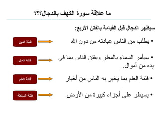 ما علاقة سورة الكهف بالدجال؟؟؟ سيظهر الدجال قبل القيامة بالفتن الأربع : يطلب من الناس عبادته من دون الله سيأمر السماء بالمطر ويفتن الناس بما في يده من أموال . فتنة العلم بما يخبر به الناس من أخبار  يسيطر على أجزاء كبيرة من الأرض فتنة الدين فتنة المال فتنة   العلم فتنة السلطة 