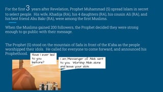 For the first 3 years after Revelation, Prophet Muhammad (S) spread Islam in secret
to select people. His wife, Khadija (RA), his 4 daughters (RA), his cousin Ali (RA), and
his best friend Abu Bakr (RA), were among the first Muslims.
When the Muslims gained 200 followers, the Prophet decided they were strong
enough to go public with their message.
The Prophet (S) stood on the mountain of Safa in front of the K’aba as the people
worshipped their idols. He called for everyone to come forward, and announced his
Prophethood. Have I ever lied
to you
before?
I am Messenger of Allah sent
to you. Worship Allah alone
and leave your idols.
 