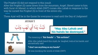 The Prophet (S) did not respond to this insult.
After the Prophet (S) came down from the mountain, Angel Jibreel came to him
with Surat Al-Masad, in which Allah (SWT) curses Abu Lahab in response to the
way he cursed the Prophet (S) in front of the entire city.
These Ayat will be in the Quran for everyone to read until the Day of Judgment!
The meaning of “his hands” is “his actions”.
After Abu Lahab heard this Ayah, he laughed, look at his hands, and
sacrastically said:
“I don’t see anything on my hands!”
He was mocking the words of Allah (SWT)
 