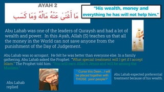 Abu Lahab was one of the leaders of Quraysh and had a lot of
wealth and power. In this Ayah, Allah (S) teaches us that all
the money in the World can not save anyone from the
punishment of the Day of Judgement.
Abu Lahab was so arrogant. He felt he was better than everyone else. In a family
gathering, Abu Lahab asked the Prophet: “What special treatment will I get if I accept
Islam.” The Prophet told him: “You will earn Allah’s Jenna and will be among the
Muslims.”
“ Curse this Deen...I will
be placed together with
THOSE poor people?”
Abu Lahab expected preferential
treatment because of his wealth.
Abu Lahab
replied:
 