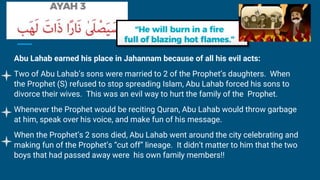 Abu Lahab earned his place in Jahannam because of all his evil acts:
Two of Abu Lahab’s sons were married to 2 of the Prophet’s daughters. When
the Prophet (S) refused to stop spreading Islam, Abu Lahab forced his sons to
divorce their wives. This was an evil way to hurt the family of the Prophet.
Whenever the Prophet would be reciting Quran, Abu Lahab would throw garbage
at him, speak over his voice, and make fun of his message.
When the Prophet’s 2 sons died, Abu Lahab went around the city celebrating and
making fun of the Prophet’s “cut off” lineage. It didn’t matter to him that the two
boys that had passed away were his own family members!!
 