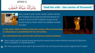 Umm Jamil used to spread gossip among the women and create problems among the Muslims.
This is symbolic of “spreading fires”
She was a good poet, and used to go around the city reciting sarcastic poetry against the Prophet.
In this Ayah, Allah is telling us that this woman will carry firewood
in Jahannam as a punishment for her evil actions.
She will help fuel the very fire that will burn her and her husband.
Abu Lahab’s wife, Umm Jamil, used to abuse
the Prophet (S) by placing thorned pieces of
wood in front of the Prophet’s house so he
would step on them when he walked outside
his door.
 