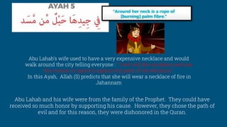Abu Lahab and his wife were from the family of the Prophet. They could have
received so much honor by supporting his cause. However, they chose the path of
evil and for this reason, they were dishonored in the Quran.
Abu Lahab’s wife used to have a very expensive necklace and would
walk around the city telling everyone : “ I will sell this necklace and use
the money to spend it against the path of the Muslims.”
In this Ayah, Allah (S) predicts that she will wear a necklace of fire in
Jahannam
 